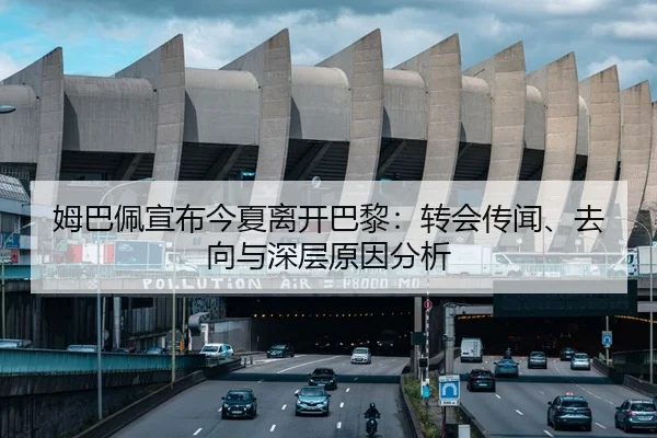 姆巴佩宣布今夏离开巴黎：转会传闻、去向与深层原因分析