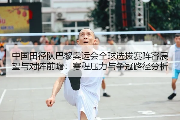 中国田径队巴黎奥运会全球选拔赛阵容展望与对阵前瞻：赛程压力与争冠路径分析