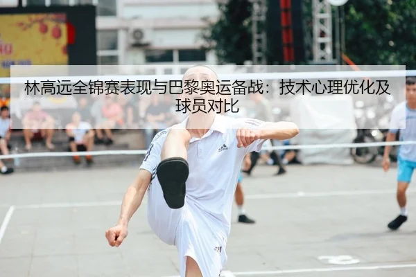 林高远全锦赛表现与巴黎奥运备战：技术心理优化及球员对比